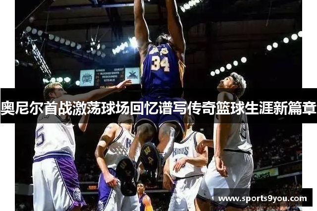 奥尼尔首战激荡球场回忆谱写传奇篮球生涯新篇章