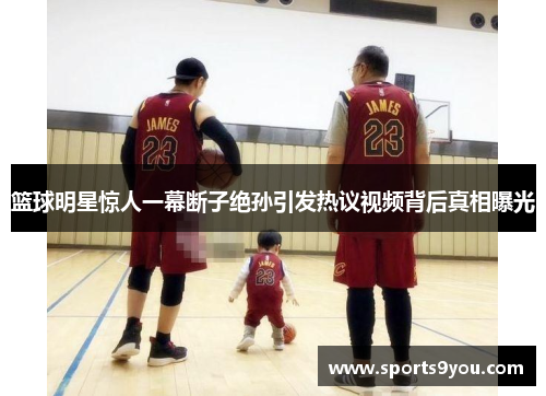 篮球明星惊人一幕断子绝孙引发热议视频背后真相曝光